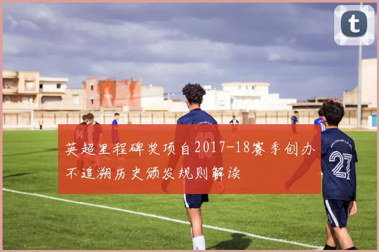 英超里程碑奖项自2017-18赛季创办不追溯历史颁发规则解读