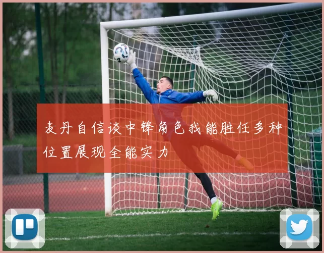 麦丹自信谈中锋角色我能胜任多种位置展现全能实力
