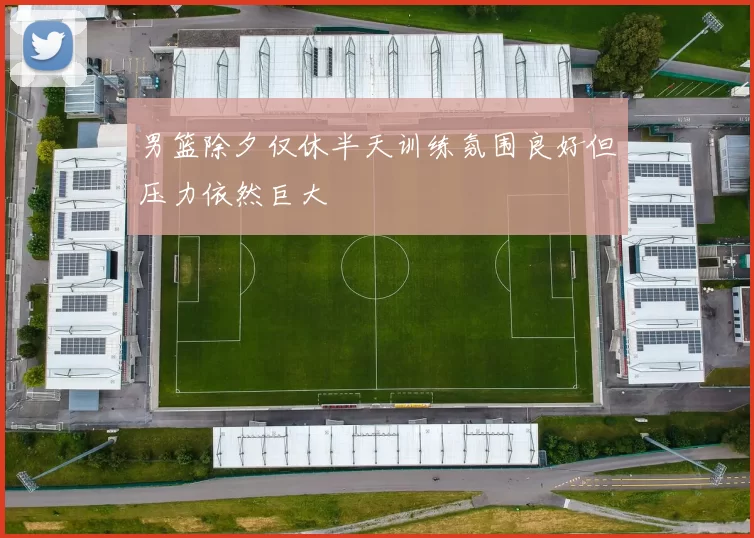 男篮除夕仅休半天训练氛围良好但压力依然巨大