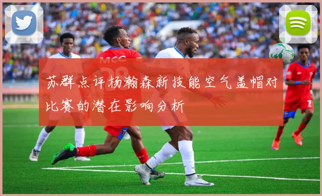 苏群点评杨瀚森新技能空气盖帽对比赛的潜在影响分析
