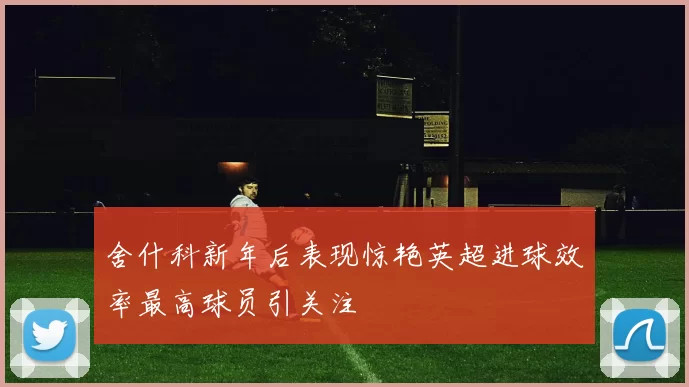舍什科新年后表现惊艳英超进球效率最高球员引关注
