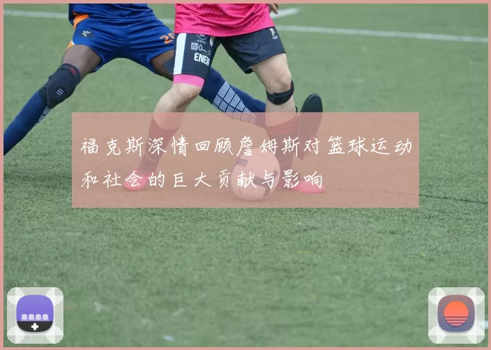 福克斯深情回顾詹姆斯对篮球运动和社会的巨大贡献与影响