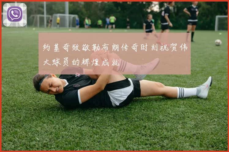约基奇致敬勒布朗传奇时刻祝贺伟大球员的辉煌成就