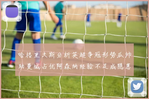 哈格里夫斯分析英超争冠形势瓜帅助曼城占优阿森纳经验不足成隐患