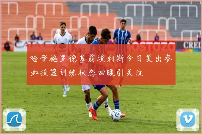哈登施罗德基翁埃利斯今日复出参加投篮训练状态回暖引关注