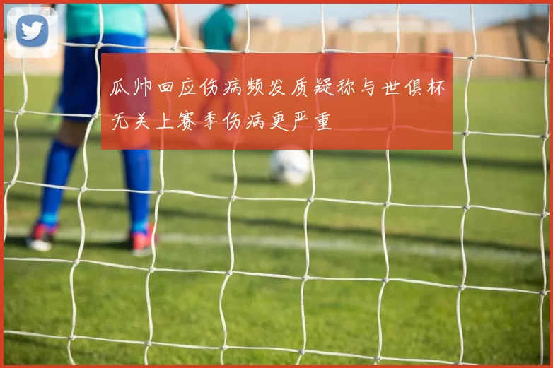 瓜帅回应伤病频发质疑称与世俱杯无关上赛季伤病更严重
