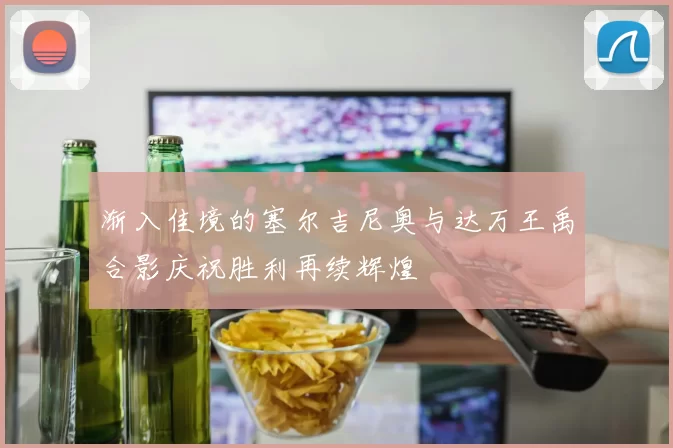 渐入佳境的塞尔吉尼奥与达万王禹合影庆祝胜利再续辉煌