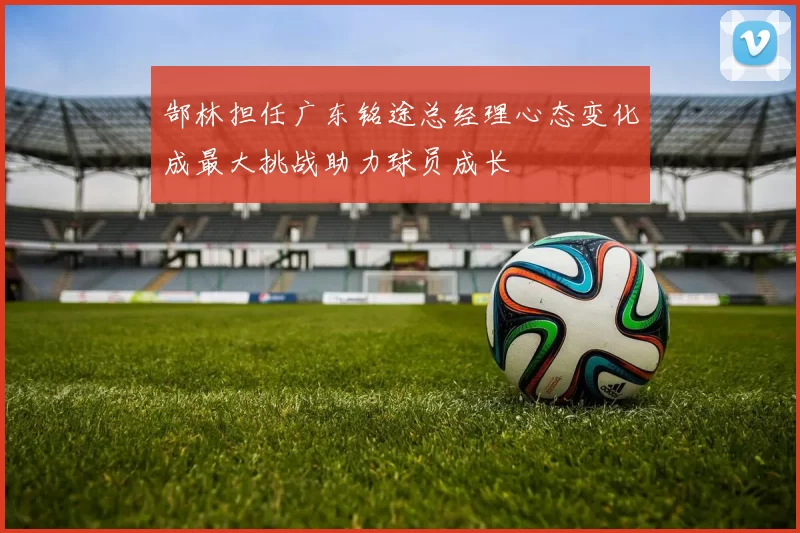 郜林担任广东铭途总经理心态变化成最大挑战助力球员成长