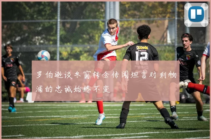 罗伯逊谈冬窗转会传闻坦言对利物浦的忠诚始终不变