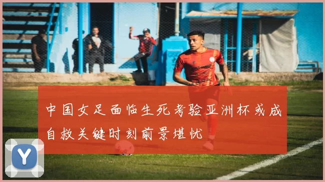 中国女足面临生死考验亚洲杯或成自救关键时刻前景堪忧