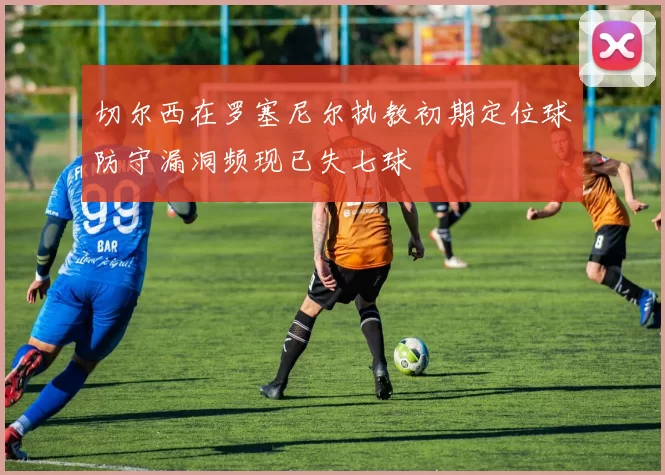 切尔西在罗塞尼尔执教初期定位球防守漏洞频现已失七球