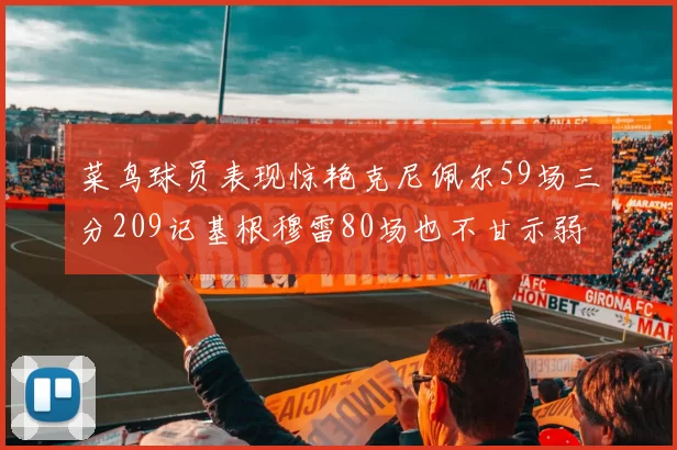 菜鸟球员表现惊艳克尼佩尔59场三分209记基根穆雷80场也不甘示弱