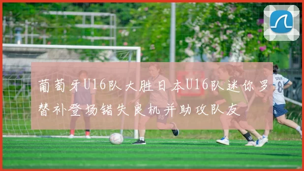 葡萄牙U16队大胜日本U16队迷你罗替补登场错失良机并助攻队友