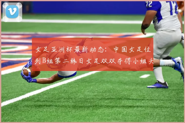 女足亚洲杯最新动态：中国女足位列B组第二韩日女足双双夺得小组头名