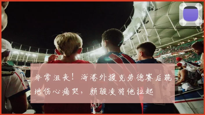 非常沮丧！海港外援克劳德赛后跪地伤心痛哭，颜骏凌将他拉起