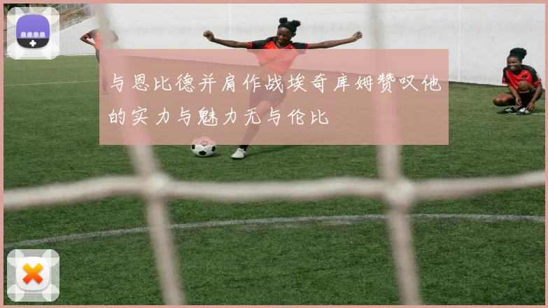 与恩比德并肩作战埃奇库姆赞叹他的实力与魅力无与伦比