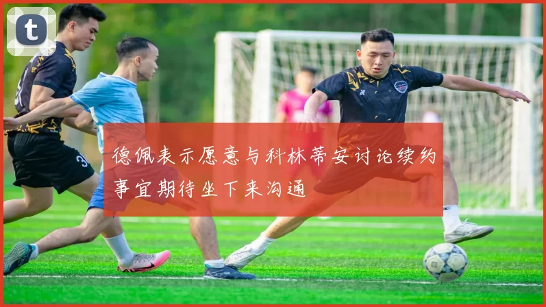 德佩表示愿意与科林蒂安讨论续约事宜期待坐下来沟通